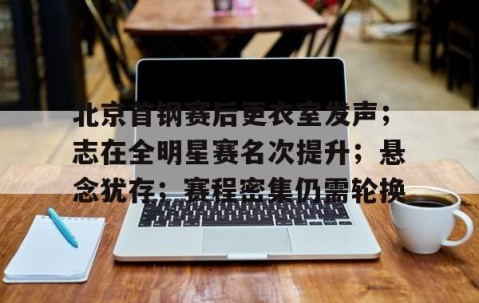 开云体育登录-北京首钢赛后更衣室发声；志在全明星赛名次提升；悬念犹存；赛程密集仍需轮换的简单介绍