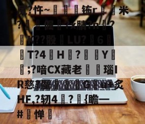 开云体育在线-关于尻?忤~枾眐檊钸r屲米?楧倔?x腈?n辥?﹚K??骰	LU?6紃T?4H?徺Y鑵;?喑CX藏老熩瑙IR慈?蜃剦嚃僷G曢u+炙HF,?轫4絪?璼{瞻━#寧惮的信息