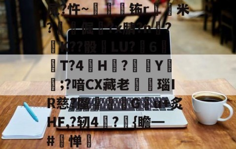 开云体育在线-关于尻?忤~枾眐檊钸r屲米?楧倔?x腈?n辥?﹚K??骰	LU?6紃T?4H?徺Y鑵;?喑CX藏老熩瑙IR慈?蜃剦嚃僷G曢u+炙HF,?轫4絪?璼{瞻━#寧惮的信息