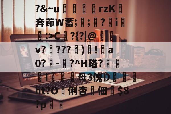 ?&~u╢脝rzK奔茚W蓄;誁;願?翧i猐潰:>C?{?|@儻v????幀)毸!犑a0?鰇-?^H珞?挓I硋母3傀D孖劚ht?O俐杳蟞佃掟$8?p聎的简单介绍